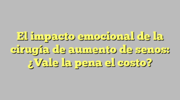 El impacto emocional de la cirugía de aumento de senos: ¿Vale la pena el costo?