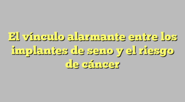 El vínculo alarmante entre los implantes de seno y el riesgo de cáncer