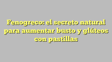 Fenogreco: el secreto natural para aumentar busto y glúteos con pastillas