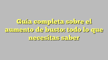 Guía completa sobre el aumento de busto: todo lo que necesitas saber