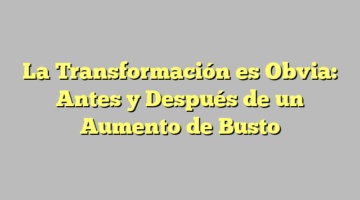 La Transformación es Obvia: Antes y Después de un Aumento de Busto