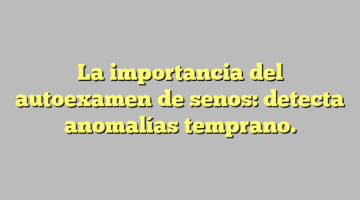 La importancia del autoexamen de senos: detecta anomalías temprano.