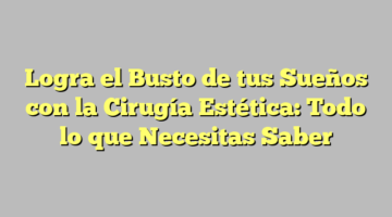 Logra el Busto de tus Sueños con la Cirugía Estética: Todo lo que Necesitas Saber
