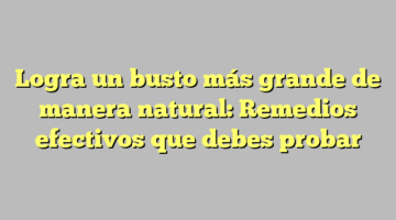 Logra un busto más grande de manera natural: Remedios efectivos que debes probar