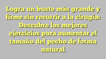 Logra un busto más grande y firme sin recurrir a la cirugía: Descubre los mejores ejercicios para aumentar el tamaño del pecho de forma natural
