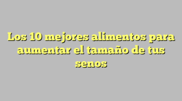 Los 10 mejores alimentos para aumentar el tamaño de tus senos