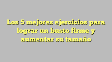 Los 5 mejores ejercicios para lograr un busto firme y aumentar su tamaño