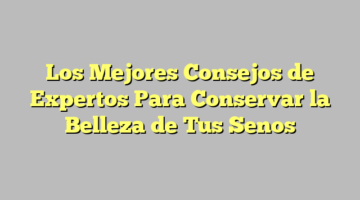 Los Mejores Consejos de Expertos Para Conservar la Belleza de Tus Senos