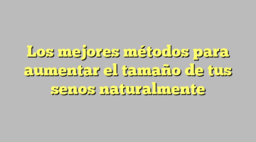 Los mejores métodos para aumentar el tamaño de tus senos naturalmente