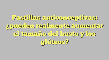 Pastillas anticonceptivas: ¿pueden realmente aumentar el tamaño del busto y los glúteos?