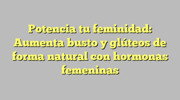 Potencia tu feminidad: Aumenta busto y glúteos de forma natural con hormonas femeninas