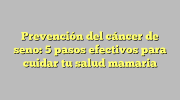 Prevención del cáncer de seno: 5 pasos efectivos para cuidar tu salud mamaria