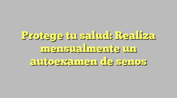 Protege tu salud: Realiza mensualmente un autoexamen de senos