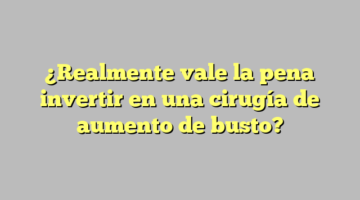 ¿Realmente vale la pena invertir en una cirugía de aumento de busto?