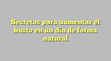 Secretos para aumentar el busto en un día de forma natural