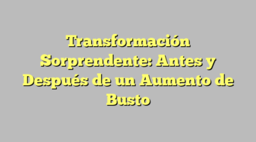 Transformación Sorprendente: Antes y Después de un Aumento de Busto