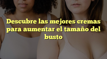 Descubre las mejores cremas para aumentar el tamaño del busto