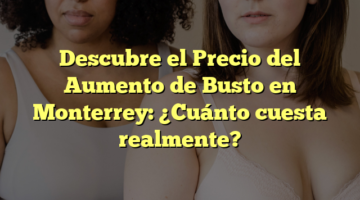 Descubre el Precio del Aumento de Busto en Monterrey: ¿Cuánto cuesta realmente?