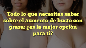 Todo lo que necesitas saber sobre el aumento de busto con grasa: ¿es la mejor opción para ti?