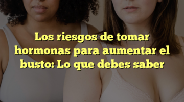 Los riesgos de tomar hormonas para aumentar el busto: Lo que debes saber