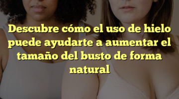 Descubre cómo el uso de hielo puede ayudarte a aumentar el tamaño del busto de forma natural