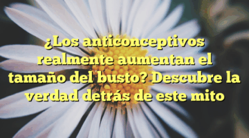 ¿Los anticonceptivos realmente aumentan el tamaño del busto? Descubre la verdad detrás de este mito